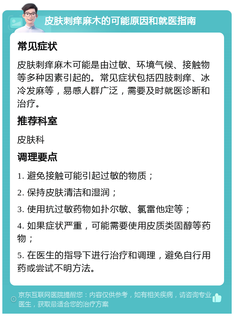 皮肤刺痒麻木的可能原因和就医指南 常见症状 皮肤刺痒麻木可能是由过敏、环境气候、接触物等多种因素引起的。常见症状包括四肢刺痒、冰冷发麻等，易感人群广泛，需要及时就医诊断和治疗。 推荐科室 皮肤科 调理要点 1. 避免接触可能引起过敏的物质； 2. 保持皮肤清洁和湿润； 3. 使用抗过敏药物如扑尔敏、氯雷他定等； 4. 如果症状严重，可能需要使用皮质类固醇等药物； 5. 在医生的指导下进行治疗和调理，避免自行用药或尝试不明方法。