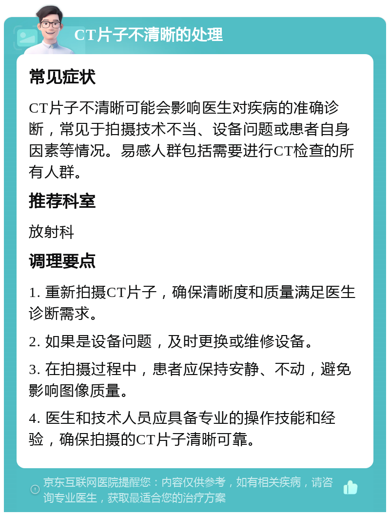 CT片子不清晰的处理 常见症状 CT片子不清晰可能会影响医生对疾病的准确诊断，常见于拍摄技术不当、设备问题或患者自身因素等情况。易感人群包括需要进行CT检查的所有人群。 推荐科室 放射科 调理要点 1. 重新拍摄CT片子，确保清晰度和质量满足医生诊断需求。 2. 如果是设备问题，及时更换或维修设备。 3. 在拍摄过程中，患者应保持安静、不动，避免影响图像质量。 4. 医生和技术人员应具备专业的操作技能和经验，确保拍摄的CT片子清晰可靠。