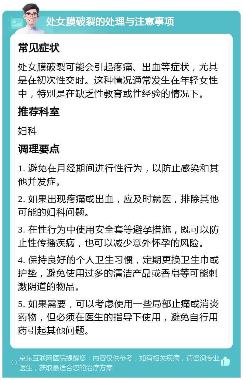 处女膜破裂的处理与注意事项 常见症状 处女膜破裂可能会引起疼痛、出血等症状，尤其是在初次性交时。这种情况通常发生在年轻女性中，特别是在缺乏性教育或性经验的情况下。 推荐科室 妇科 调理要点 1. 避免在月经期间进行性行为，以防止感染和其他并发症。 2. 如果出现疼痛或出血，应及时就医，排除其他可能的妇科问题。 3. 在性行为中使用安全套等避孕措施，既可以防止性传播疾病，也可以减少意外怀孕的风险。 4. 保持良好的个人卫生习惯，定期更换卫生巾或护垫，避免使用过多的清洁产品或香皂等可能刺激阴道的物品。 5. 如果需要，可以考虑使用一些局部止痛或消炎药物，但必须在医生的指导下使用，避免自行用药引起其他问题。