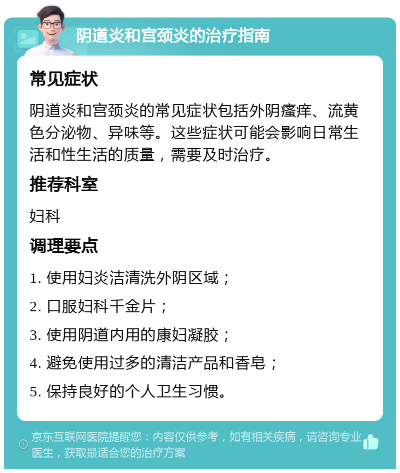 阴道炎和宫颈炎的治疗指南 常见症状 阴道炎和宫颈炎的常见症状包括外阴瘙痒、流黄色分泌物、异味等。这些症状可能会影响日常生活和性生活的质量，需要及时治疗。 推荐科室 妇科 调理要点 1. 使用妇炎洁清洗外阴区域； 2. 口服妇科千金片； 3. 使用阴道内用的康妇凝胶； 4. 避免使用过多的清洁产品和香皂； 5. 保持良好的个人卫生习惯。