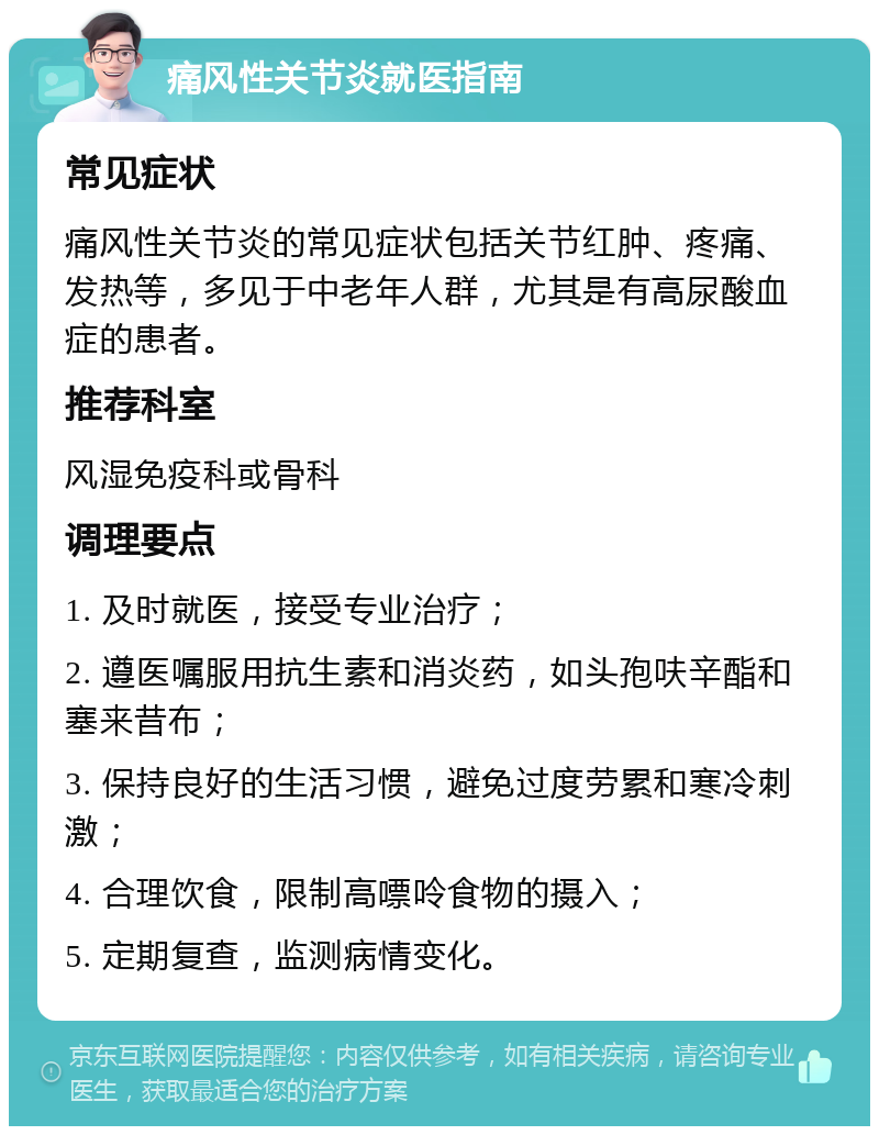 痛风性关节炎就医指南 常见症状 痛风性关节炎的常见症状包括关节红肿、疼痛、发热等，多见于中老年人群，尤其是有高尿酸血症的患者。 推荐科室 风湿免疫科或骨科 调理要点 1. 及时就医，接受专业治疗； 2. 遵医嘱服用抗生素和消炎药，如头孢呋辛酯和塞来昔布； 3. 保持良好的生活习惯，避免过度劳累和寒冷刺激； 4. 合理饮食，限制高嘌呤食物的摄入； 5. 定期复查，监测病情变化。