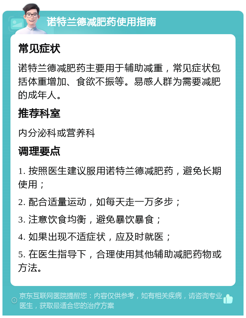 诺特兰德减肥药使用指南 常见症状 诺特兰德减肥药主要用于辅助减重，常见症状包括体重增加、食欲不振等。易感人群为需要减肥的成年人。 推荐科室 内分泌科或营养科 调理要点 1. 按照医生建议服用诺特兰德减肥药，避免长期使用； 2. 配合适量运动，如每天走一万多步； 3. 注意饮食均衡，避免暴饮暴食； 4. 如果出现不适症状，应及时就医； 5. 在医生指导下，合理使用其他辅助减肥药物或方法。