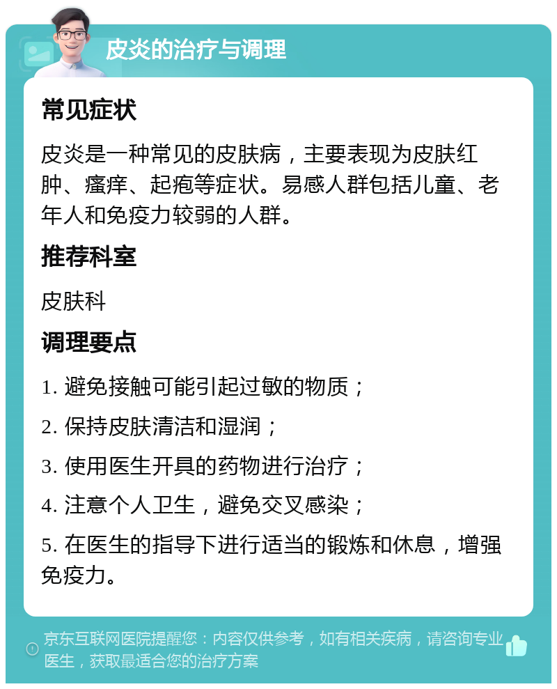 皮炎的治疗与调理 常见症状 皮炎是一种常见的皮肤病，主要表现为皮肤红肿、瘙痒、起疱等症状。易感人群包括儿童、老年人和免疫力较弱的人群。 推荐科室 皮肤科 调理要点 1. 避免接触可能引起过敏的物质； 2. 保持皮肤清洁和湿润； 3. 使用医生开具的药物进行治疗； 4. 注意个人卫生，避免交叉感染； 5. 在医生的指导下进行适当的锻炼和休息，增强免疫力。