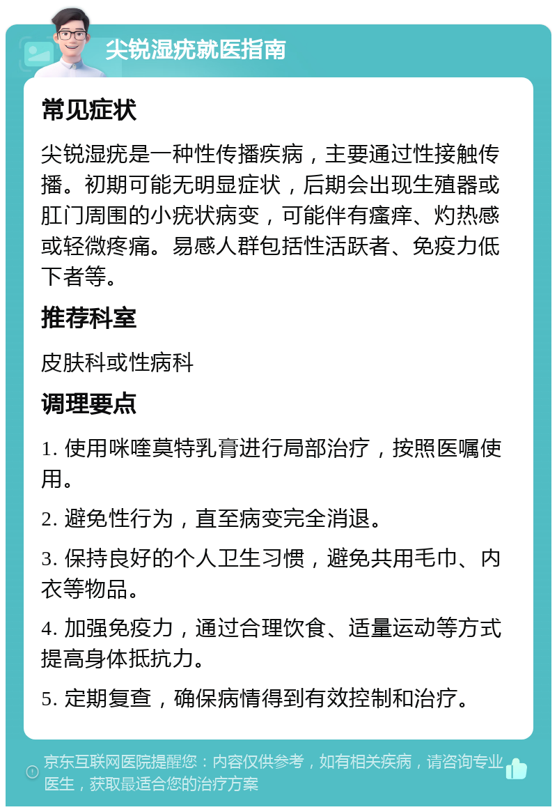 尖锐湿疣就医指南 常见症状 尖锐湿疣是一种性传播疾病，主要通过性接触传播。初期可能无明显症状，后期会出现生殖器或肛门周围的小疣状病变，可能伴有瘙痒、灼热感或轻微疼痛。易感人群包括性活跃者、免疫力低下者等。 推荐科室 皮肤科或性病科 调理要点 1. 使用咪喹莫特乳膏进行局部治疗，按照医嘱使用。 2. 避免性行为，直至病变完全消退。 3. 保持良好的个人卫生习惯，避免共用毛巾、内衣等物品。 4. 加强免疫力，通过合理饮食、适量运动等方式提高身体抵抗力。 5. 定期复查，确保病情得到有效控制和治疗。