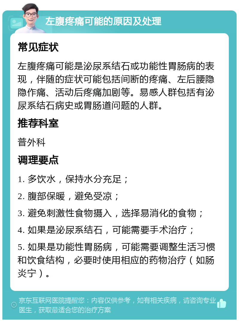 左腹疼痛可能的原因及处理 常见症状 左腹疼痛可能是泌尿系结石或功能性胃肠病的表现，伴随的症状可能包括间断的疼痛、左后腰隐隐作痛、活动后疼痛加剧等。易感人群包括有泌尿系结石病史或胃肠道问题的人群。 推荐科室 普外科 调理要点 1. 多饮水，保持水分充足； 2. 腹部保暖，避免受凉； 3. 避免刺激性食物摄入，选择易消化的食物； 4. 如果是泌尿系结石，可能需要手术治疗； 5. 如果是功能性胃肠病，可能需要调整生活习惯和饮食结构，必要时使用相应的药物治疗（如肠炎宁）。