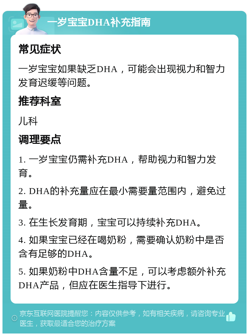 一岁宝宝DHA补充指南 常见症状 一岁宝宝如果缺乏DHA，可能会出现视力和智力发育迟缓等问题。 推荐科室 儿科 调理要点 1. 一岁宝宝仍需补充DHA，帮助视力和智力发育。 2. DHA的补充量应在最小需要量范围内，避免过量。 3. 在生长发育期，宝宝可以持续补充DHA。 4. 如果宝宝已经在喝奶粉，需要确认奶粉中是否含有足够的DHA。 5. 如果奶粉中DHA含量不足，可以考虑额外补充DHA产品，但应在医生指导下进行。