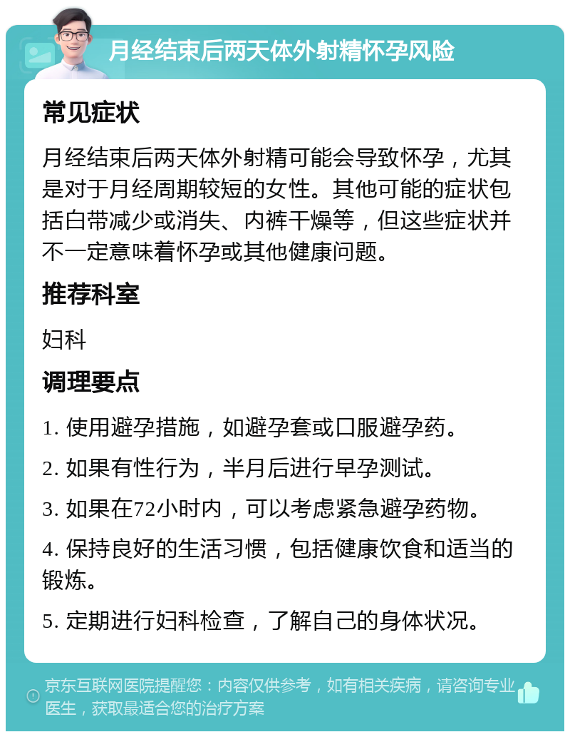 月经结束后两天体外射精怀孕风险 常见症状 月经结束后两天体外射精可能会导致怀孕，尤其是对于月经周期较短的女性。其他可能的症状包括白带减少或消失、内裤干燥等，但这些症状并不一定意味着怀孕或其他健康问题。 推荐科室 妇科 调理要点 1. 使用避孕措施，如避孕套或口服避孕药。 2. 如果有性行为，半月后进行早孕测试。 3. 如果在72小时内，可以考虑紧急避孕药物。 4. 保持良好的生活习惯，包括健康饮食和适当的锻炼。 5. 定期进行妇科检查，了解自己的身体状况。