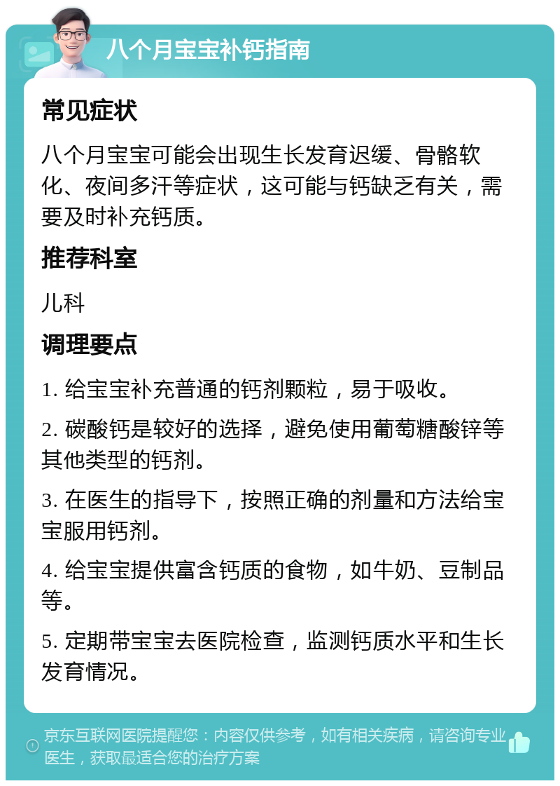 八个月宝宝补钙指南 常见症状 八个月宝宝可能会出现生长发育迟缓、骨骼软化、夜间多汗等症状，这可能与钙缺乏有关，需要及时补充钙质。 推荐科室 儿科 调理要点 1. 给宝宝补充普通的钙剂颗粒，易于吸收。 2. 碳酸钙是较好的选择，避免使用葡萄糖酸锌等其他类型的钙剂。 3. 在医生的指导下，按照正确的剂量和方法给宝宝服用钙剂。 4. 给宝宝提供富含钙质的食物，如牛奶、豆制品等。 5. 定期带宝宝去医院检查，监测钙质水平和生长发育情况。