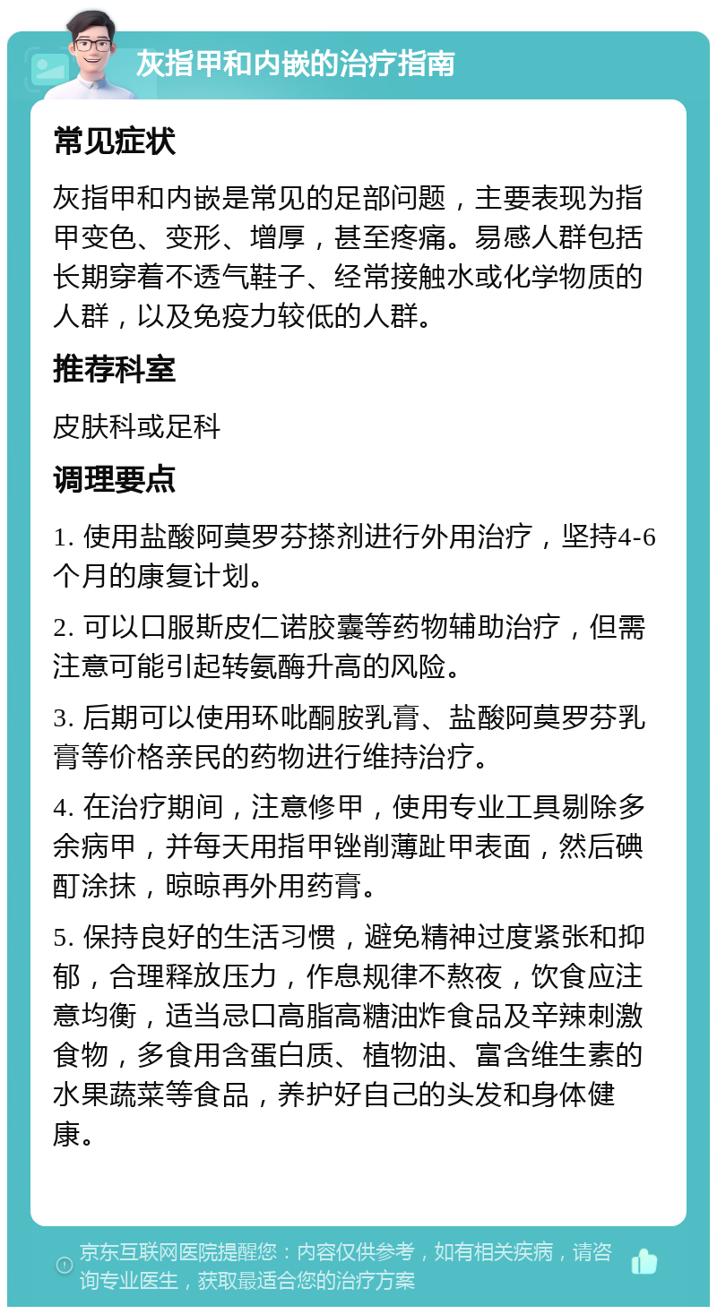 灰指甲和内嵌的治疗指南 常见症状 灰指甲和内嵌是常见的足部问题，主要表现为指甲变色、变形、增厚，甚至疼痛。易感人群包括长期穿着不透气鞋子、经常接触水或化学物质的人群，以及免疫力较低的人群。 推荐科室 皮肤科或足科 调理要点 1. 使用盐酸阿莫罗芬搽剂进行外用治疗，坚持4-6个月的康复计划。 2. 可以口服斯皮仁诺胶囊等药物辅助治疗，但需注意可能引起转氨酶升高的风险。 3. 后期可以使用环吡酮胺乳膏、盐酸阿莫罗芬乳膏等价格亲民的药物进行维持治疗。 4. 在治疗期间，注意修甲，使用专业工具剔除多余病甲，并每天用指甲锉削薄趾甲表面，然后碘酊涂抹，晾晾再外用药膏。 5. 保持良好的生活习惯，避免精神过度紧张和抑郁，合理释放压力，作息规律不熬夜，饮食应注意均衡，适当忌口高脂高糖油炸食品及辛辣刺激食物，多食用含蛋白质、植物油、富含维生素的水果蔬菜等食品，养护好自己的头发和身体健康。