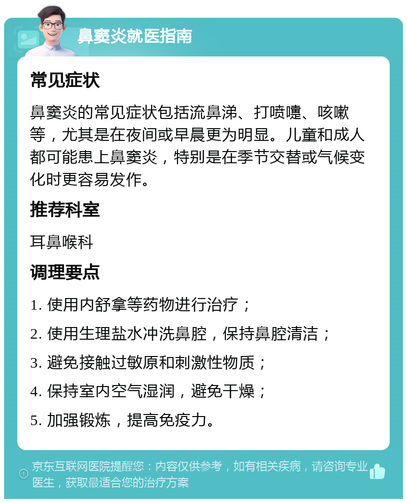 鼻窦炎就医指南 常见症状 鼻窦炎的常见症状包括流鼻涕、打喷嚏、咳嗽等，尤其是在夜间或早晨更为明显。儿童和成人都可能患上鼻窦炎，特别是在季节交替或气候变化时更容易发作。 推荐科室 耳鼻喉科 调理要点 1. 使用内舒拿等药物进行治疗； 2. 使用生理盐水冲洗鼻腔，保持鼻腔清洁； 3. 避免接触过敏原和刺激性物质； 4. 保持室内空气湿润，避免干燥； 5. 加强锻炼，提高免疫力。