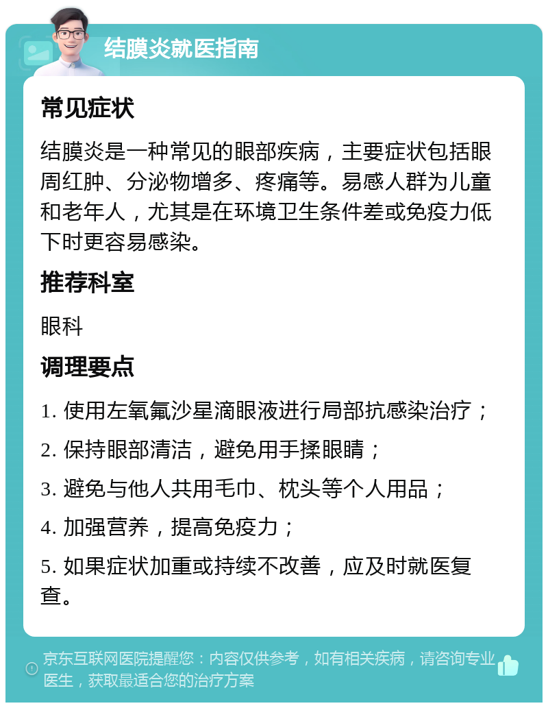 结膜炎就医指南 常见症状 结膜炎是一种常见的眼部疾病，主要症状包括眼周红肿、分泌物增多、疼痛等。易感人群为儿童和老年人，尤其是在环境卫生条件差或免疫力低下时更容易感染。 推荐科室 眼科 调理要点 1. 使用左氧氟沙星滴眼液进行局部抗感染治疗； 2. 保持眼部清洁，避免用手揉眼睛； 3. 避免与他人共用毛巾、枕头等个人用品； 4. 加强营养，提高免疫力； 5. 如果症状加重或持续不改善，应及时就医复查。