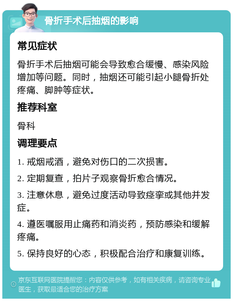 骨折手术后抽烟的影响 常见症状 骨折手术后抽烟可能会导致愈合缓慢、感染风险增加等问题。同时，抽烟还可能引起小腿骨折处疼痛、脚肿等症状。 推荐科室 骨科 调理要点 1. 戒烟戒酒，避免对伤口的二次损害。 2. 定期复查，拍片子观察骨折愈合情况。 3. 注意休息，避免过度活动导致痉挛或其他并发症。 4. 遵医嘱服用止痛药和消炎药，预防感染和缓解疼痛。 5. 保持良好的心态，积极配合治疗和康复训练。