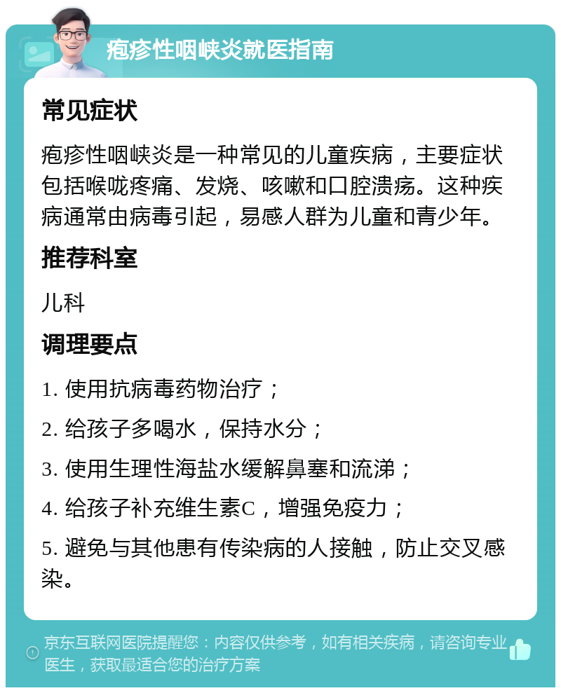 疱疹性咽峡炎就医指南 常见症状 疱疹性咽峡炎是一种常见的儿童疾病，主要症状包括喉咙疼痛、发烧、咳嗽和口腔溃疡。这种疾病通常由病毒引起，易感人群为儿童和青少年。 推荐科室 儿科 调理要点 1. 使用抗病毒药物治疗； 2. 给孩子多喝水，保持水分； 3. 使用生理性海盐水缓解鼻塞和流涕； 4. 给孩子补充维生素C，增强免疫力； 5. 避免与其他患有传染病的人接触，防止交叉感染。