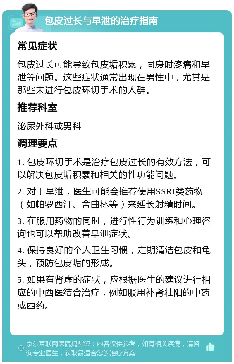 包皮过长与早泄的治疗指南 常见症状 包皮过长可能导致包皮垢积累，同房时疼痛和早泄等问题。这些症状通常出现在男性中，尤其是那些未进行包皮环切手术的人群。 推荐科室 泌尿外科或男科 调理要点 1. 包皮环切手术是治疗包皮过长的有效方法，可以解决包皮垢积累和相关的性功能问题。 2. 对于早泄，医生可能会推荐使用SSRI类药物（如帕罗西汀、舍曲林等）来延长射精时间。 3. 在服用药物的同时，进行性行为训练和心理咨询也可以帮助改善早泄症状。 4. 保持良好的个人卫生习惯，定期清洁包皮和龟头，预防包皮垢的形成。 5. 如果有肾虚的症状，应根据医生的建议进行相应的中西医结合治疗，例如服用补肾壮阳的中药或西药。