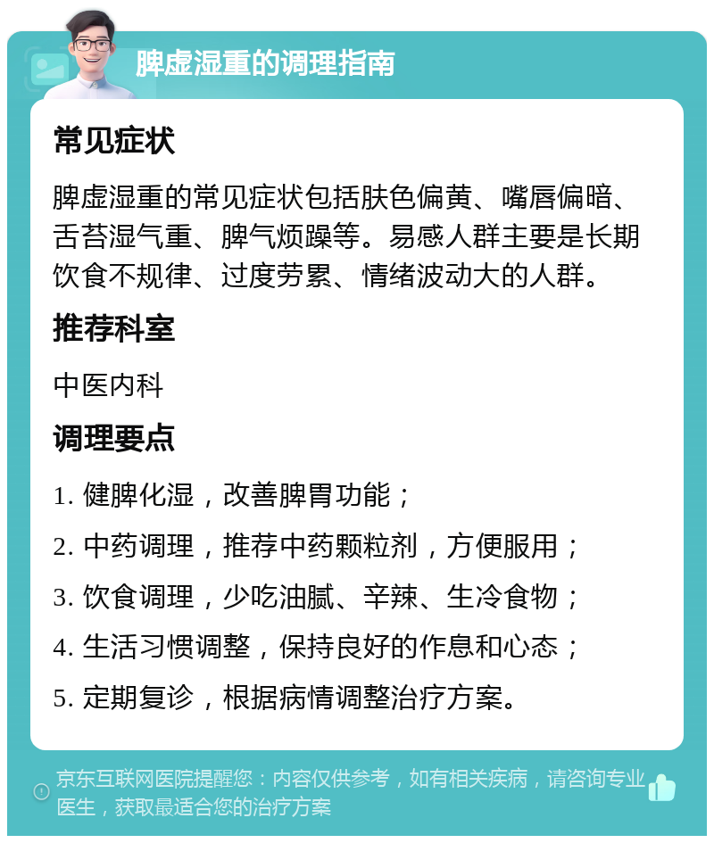 脾虚湿重的调理指南 常见症状 脾虚湿重的常见症状包括肤色偏黄、嘴唇偏暗、舌苔湿气重、脾气烦躁等。易感人群主要是长期饮食不规律、过度劳累、情绪波动大的人群。 推荐科室 中医内科 调理要点 1. 健脾化湿，改善脾胃功能； 2. 中药调理，推荐中药颗粒剂，方便服用； 3. 饮食调理，少吃油腻、辛辣、生冷食物； 4. 生活习惯调整，保持良好的作息和心态； 5. 定期复诊，根据病情调整治疗方案。