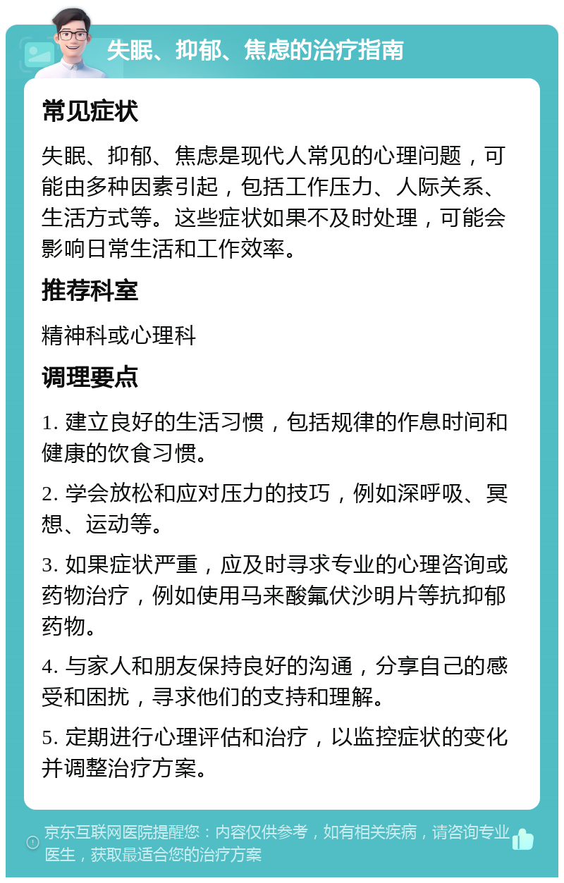 失眠、抑郁、焦虑的治疗指南 常见症状 失眠、抑郁、焦虑是现代人常见的心理问题，可能由多种因素引起，包括工作压力、人际关系、生活方式等。这些症状如果不及时处理，可能会影响日常生活和工作效率。 推荐科室 精神科或心理科 调理要点 1. 建立良好的生活习惯，包括规律的作息时间和健康的饮食习惯。 2. 学会放松和应对压力的技巧，例如深呼吸、冥想、运动等。 3. 如果症状严重，应及时寻求专业的心理咨询或药物治疗，例如使用马来酸氟伏沙明片等抗抑郁药物。 4. 与家人和朋友保持良好的沟通，分享自己的感受和困扰，寻求他们的支持和理解。 5. 定期进行心理评估和治疗，以监控症状的变化并调整治疗方案。