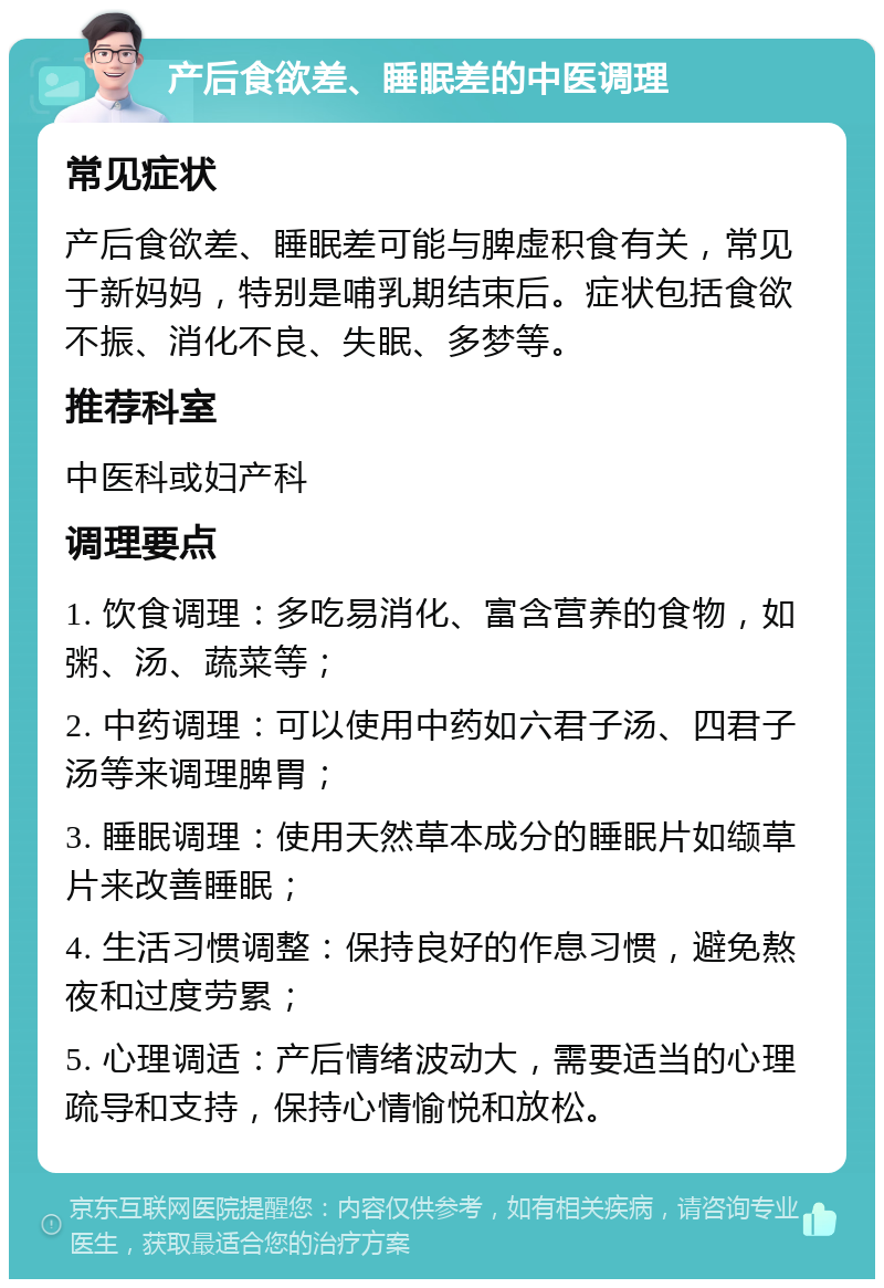 产后食欲差、睡眠差的中医调理 常见症状 产后食欲差、睡眠差可能与脾虚积食有关，常见于新妈妈，特别是哺乳期结束后。症状包括食欲不振、消化不良、失眠、多梦等。 推荐科室 中医科或妇产科 调理要点 1. 饮食调理：多吃易消化、富含营养的食物，如粥、汤、蔬菜等； 2. 中药调理：可以使用中药如六君子汤、四君子汤等来调理脾胃； 3. 睡眠调理：使用天然草本成分的睡眠片如缬草片来改善睡眠； 4. 生活习惯调整：保持良好的作息习惯，避免熬夜和过度劳累； 5. 心理调适：产后情绪波动大，需要适当的心理疏导和支持，保持心情愉悦和放松。