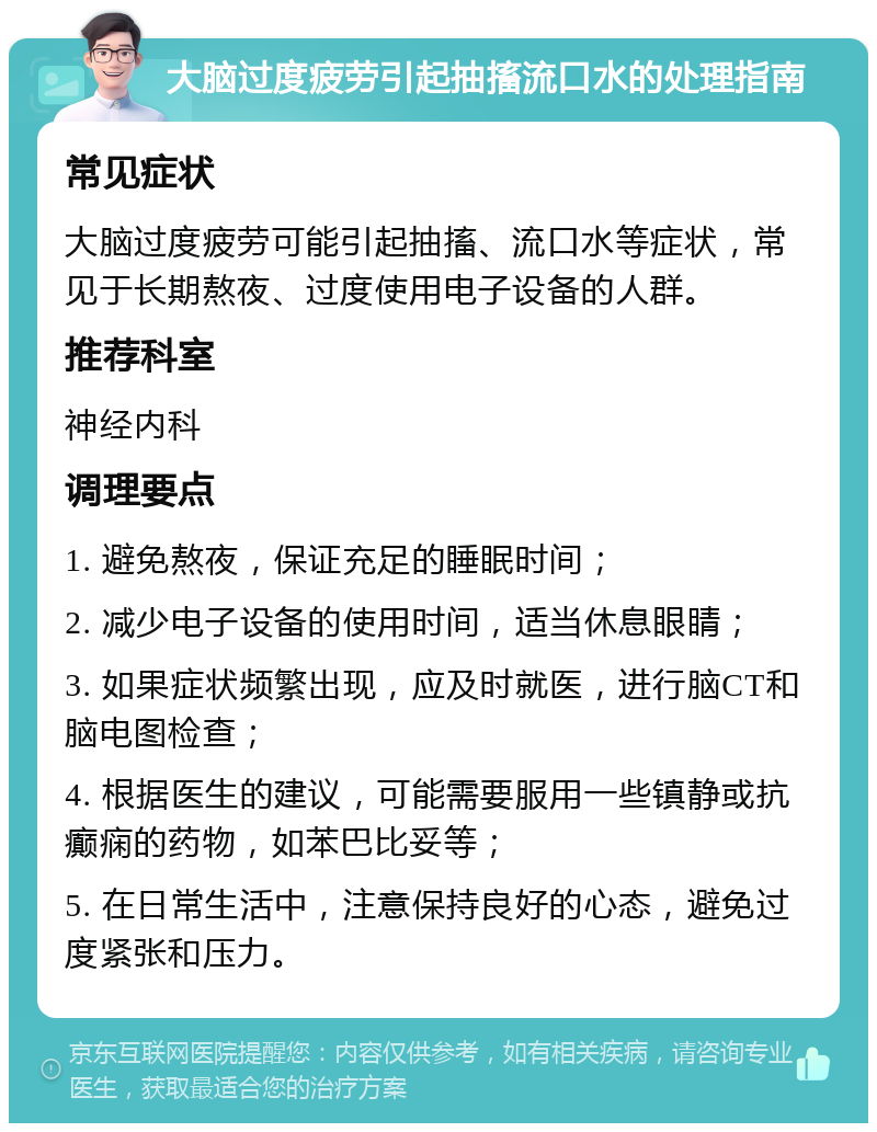 大脑过度疲劳引起抽搐流口水的处理指南 常见症状 大脑过度疲劳可能引起抽搐、流口水等症状，常见于长期熬夜、过度使用电子设备的人群。 推荐科室 神经内科 调理要点 1. 避免熬夜，保证充足的睡眠时间； 2. 减少电子设备的使用时间，适当休息眼睛； 3. 如果症状频繁出现，应及时就医，进行脑CT和脑电图检查； 4. 根据医生的建议，可能需要服用一些镇静或抗癫痫的药物，如苯巴比妥等； 5. 在日常生活中，注意保持良好的心态，避免过度紧张和压力。