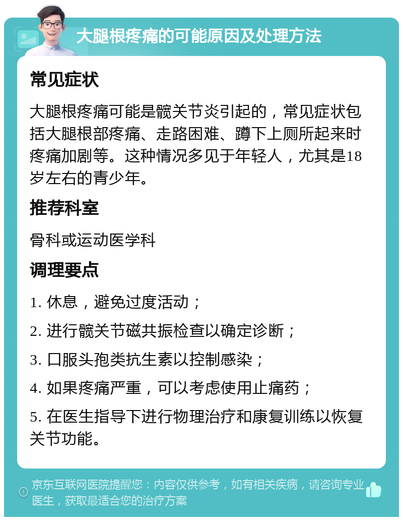 大腿根疼痛的可能原因及处理方法 常见症状 大腿根疼痛可能是髋关节炎引起的，常见症状包括大腿根部疼痛、走路困难、蹲下上厕所起来时疼痛加剧等。这种情况多见于年轻人，尤其是18岁左右的青少年。 推荐科室 骨科或运动医学科 调理要点 1. 休息，避免过度活动； 2. 进行髋关节磁共振检查以确定诊断； 3. 口服头孢类抗生素以控制感染； 4. 如果疼痛严重，可以考虑使用止痛药； 5. 在医生指导下进行物理治疗和康复训练以恢复关节功能。