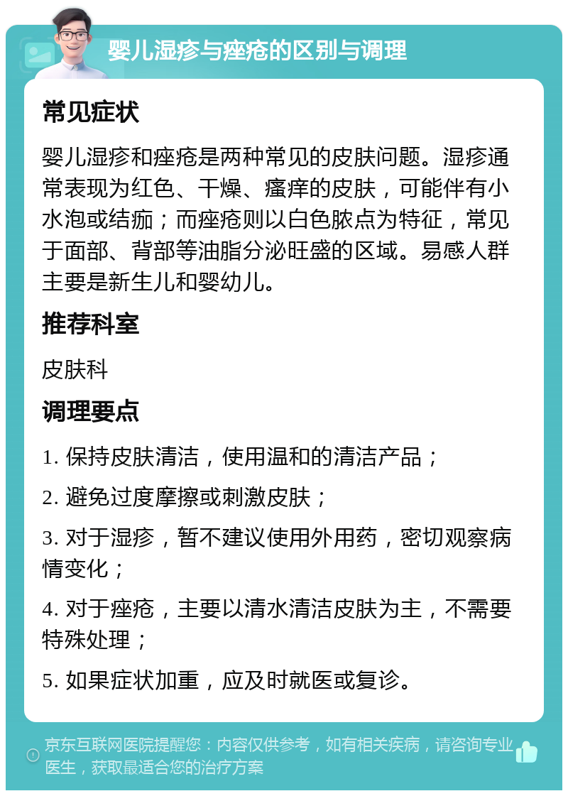 婴儿湿疹与痤疮的区别与调理 常见症状 婴儿湿疹和痤疮是两种常见的皮肤问题。湿疹通常表现为红色、干燥、瘙痒的皮肤，可能伴有小水泡或结痂；而痤疮则以白色脓点为特征，常见于面部、背部等油脂分泌旺盛的区域。易感人群主要是新生儿和婴幼儿。 推荐科室 皮肤科 调理要点 1. 保持皮肤清洁，使用温和的清洁产品； 2. 避免过度摩擦或刺激皮肤； 3. 对于湿疹，暂不建议使用外用药，密切观察病情变化； 4. 对于痤疮，主要以清水清洁皮肤为主，不需要特殊处理； 5. 如果症状加重，应及时就医或复诊。