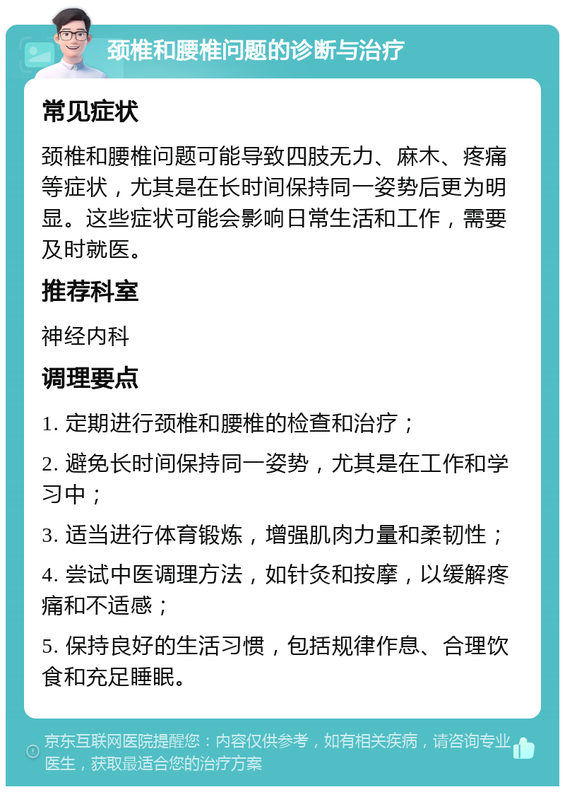 颈椎和腰椎问题的诊断与治疗 常见症状 颈椎和腰椎问题可能导致四肢无力、麻木、疼痛等症状，尤其是在长时间保持同一姿势后更为明显。这些症状可能会影响日常生活和工作，需要及时就医。 推荐科室 神经内科 调理要点 1. 定期进行颈椎和腰椎的检查和治疗； 2. 避免长时间保持同一姿势，尤其是在工作和学习中； 3. 适当进行体育锻炼，增强肌肉力量和柔韧性； 4. 尝试中医调理方法，如针灸和按摩，以缓解疼痛和不适感； 5. 保持良好的生活习惯，包括规律作息、合理饮食和充足睡眠。