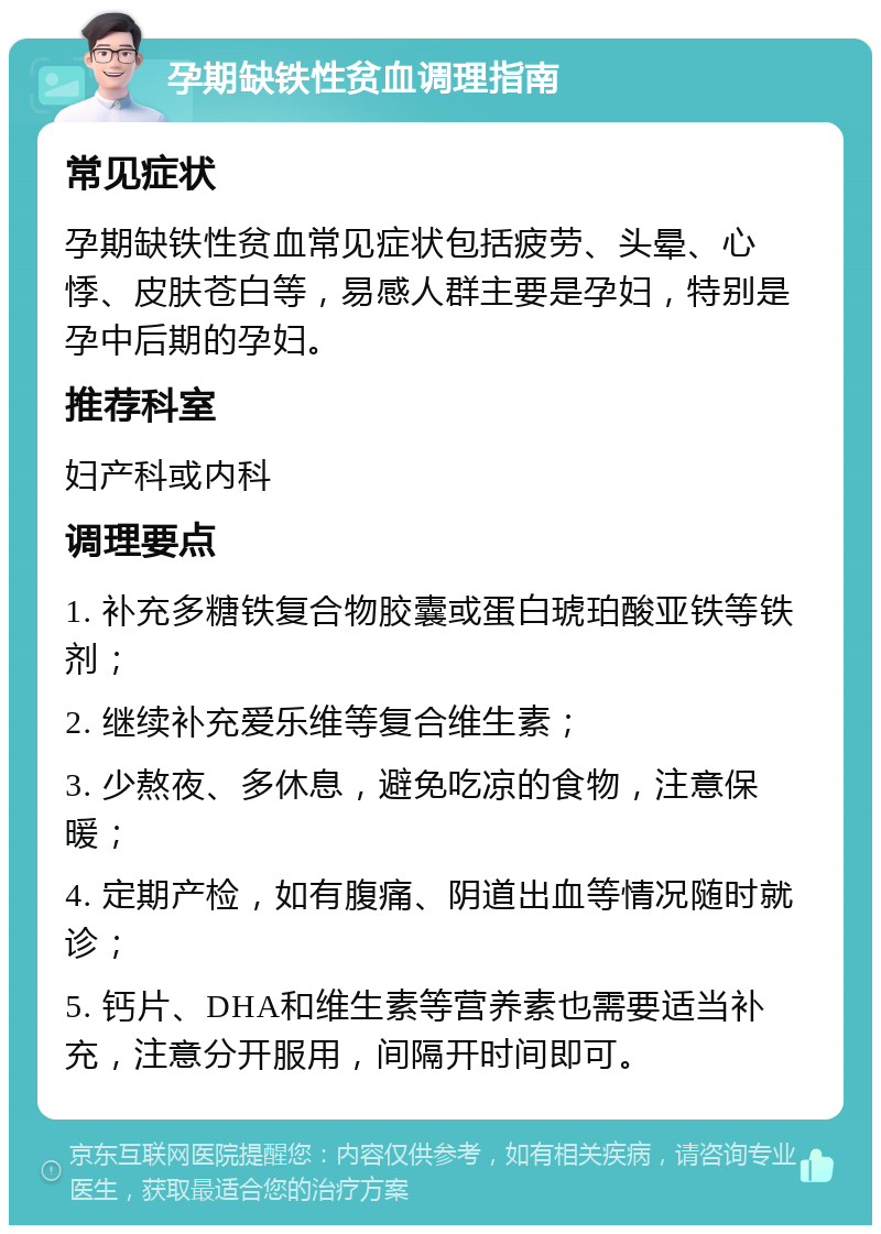 孕期缺铁性贫血调理指南 常见症状 孕期缺铁性贫血常见症状包括疲劳、头晕、心悸、皮肤苍白等，易感人群主要是孕妇，特别是孕中后期的孕妇。 推荐科室 妇产科或内科 调理要点 1. 补充多糖铁复合物胶囊或蛋白琥珀酸亚铁等铁剂； 2. 继续补充爱乐维等复合维生素； 3. 少熬夜、多休息，避免吃凉的食物，注意保暖； 4. 定期产检，如有腹痛、阴道出血等情况随时就诊； 5. 钙片、DHA和维生素等营养素也需要适当补充，注意分开服用，间隔开时间即可。