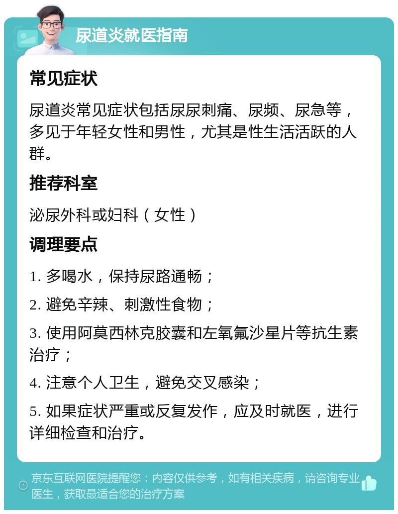 尿道炎就医指南 常见症状 尿道炎常见症状包括尿尿刺痛、尿频、尿急等，多见于年轻女性和男性，尤其是性生活活跃的人群。 推荐科室 泌尿外科或妇科（女性） 调理要点 1. 多喝水，保持尿路通畅； 2. 避免辛辣、刺激性食物； 3. 使用阿莫西林克胶囊和左氧氟沙星片等抗生素治疗； 4. 注意个人卫生，避免交叉感染； 5. 如果症状严重或反复发作，应及时就医，进行详细检查和治疗。