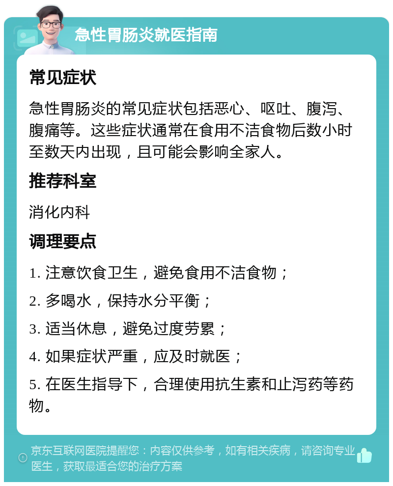 急性胃肠炎就医指南 常见症状 急性胃肠炎的常见症状包括恶心、呕吐、腹泻、腹痛等。这些症状通常在食用不洁食物后数小时至数天内出现，且可能会影响全家人。 推荐科室 消化内科 调理要点 1. 注意饮食卫生，避免食用不洁食物； 2. 多喝水，保持水分平衡； 3. 适当休息，避免过度劳累； 4. 如果症状严重，应及时就医； 5. 在医生指导下，合理使用抗生素和止泻药等药物。