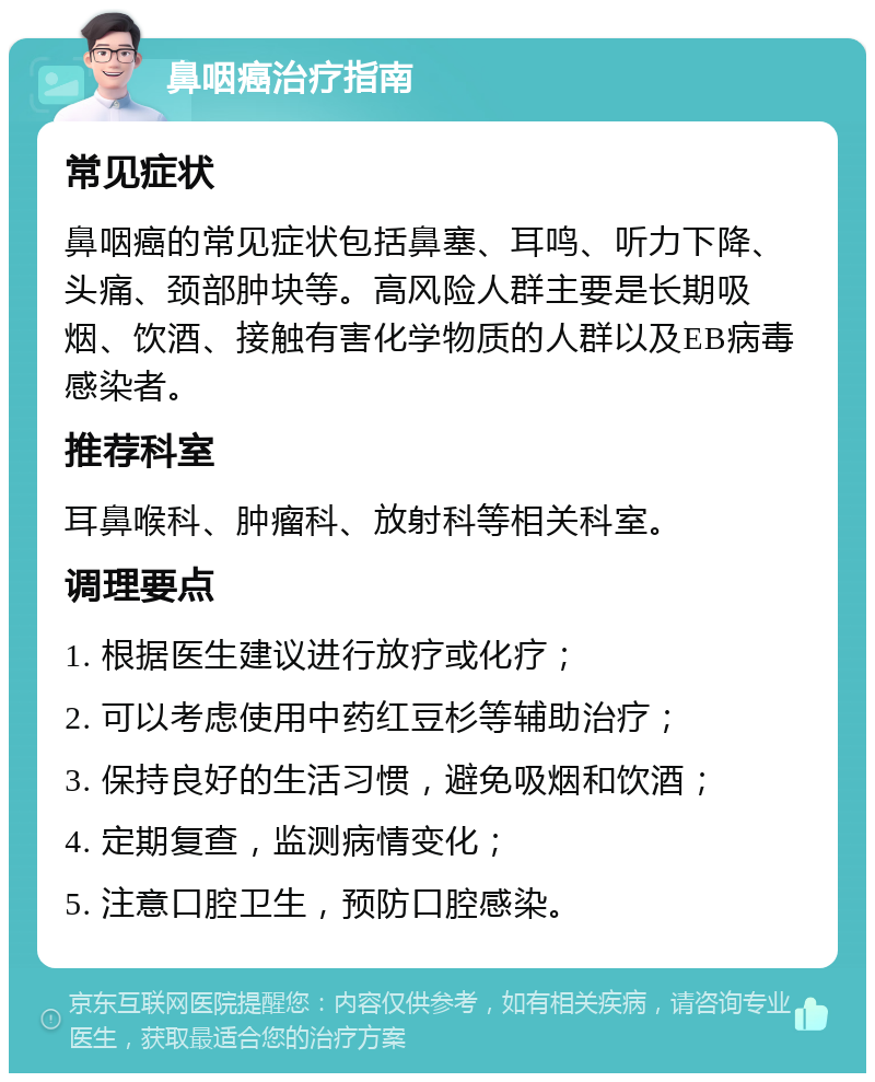 鼻咽癌治疗指南 常见症状 鼻咽癌的常见症状包括鼻塞、耳鸣、听力下降、头痛、颈部肿块等。高风险人群主要是长期吸烟、饮酒、接触有害化学物质的人群以及EB病毒感染者。 推荐科室 耳鼻喉科、肿瘤科、放射科等相关科室。 调理要点 1. 根据医生建议进行放疗或化疗； 2. 可以考虑使用中药红豆杉等辅助治疗； 3. 保持良好的生活习惯，避免吸烟和饮酒； 4. 定期复查，监测病情变化； 5. 注意口腔卫生，预防口腔感染。