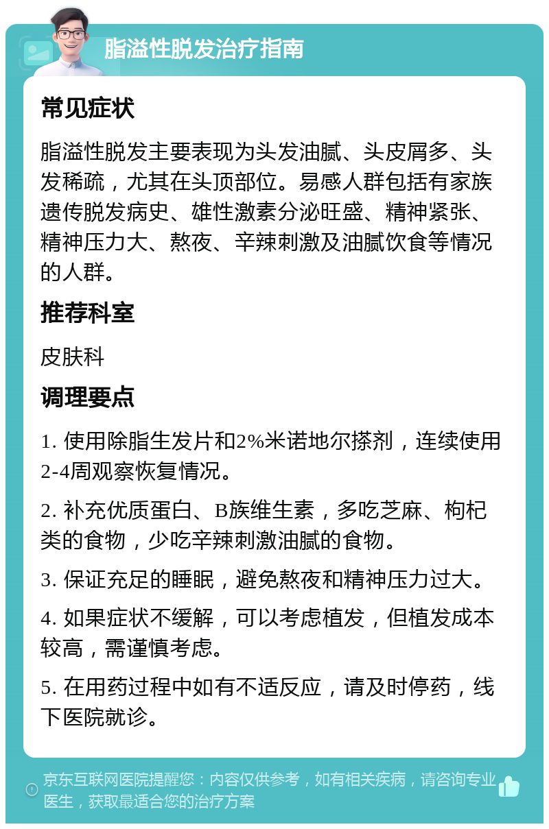 脂溢性脱发治疗指南 常见症状 脂溢性脱发主要表现为头发油腻、头皮屑多、头发稀疏，尤其在头顶部位。易感人群包括有家族遗传脱发病史、雄性激素分泌旺盛、精神紧张、精神压力大、熬夜、辛辣刺激及油腻饮食等情况的人群。 推荐科室 皮肤科 调理要点 1. 使用除脂生发片和2%米诺地尔搽剂，连续使用2-4周观察恢复情况。 2. 补充优质蛋白、B族维生素，多吃芝麻、枸杞类的食物，少吃辛辣刺激油腻的食物。 3. 保证充足的睡眠，避免熬夜和精神压力过大。 4. 如果症状不缓解，可以考虑植发，但植发成本较高，需谨慎考虑。 5. 在用药过程中如有不适反应，请及时停药，线下医院就诊。