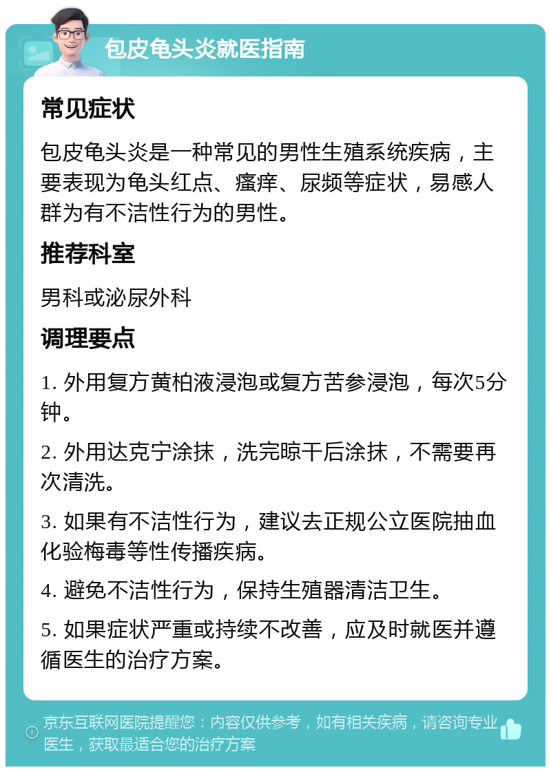 包皮龟头炎就医指南 常见症状 包皮龟头炎是一种常见的男性生殖系统疾病，主要表现为龟头红点、瘙痒、尿频等症状，易感人群为有不洁性行为的男性。 推荐科室 男科或泌尿外科 调理要点 1. 外用复方黄柏液浸泡或复方苦参浸泡，每次5分钟。 2. 外用达克宁涂抹，洗完晾干后涂抹，不需要再次清洗。 3. 如果有不洁性行为，建议去正规公立医院抽血化验梅毒等性传播疾病。 4. 避免不洁性行为，保持生殖器清洁卫生。 5. 如果症状严重或持续不改善，应及时就医并遵循医生的治疗方案。