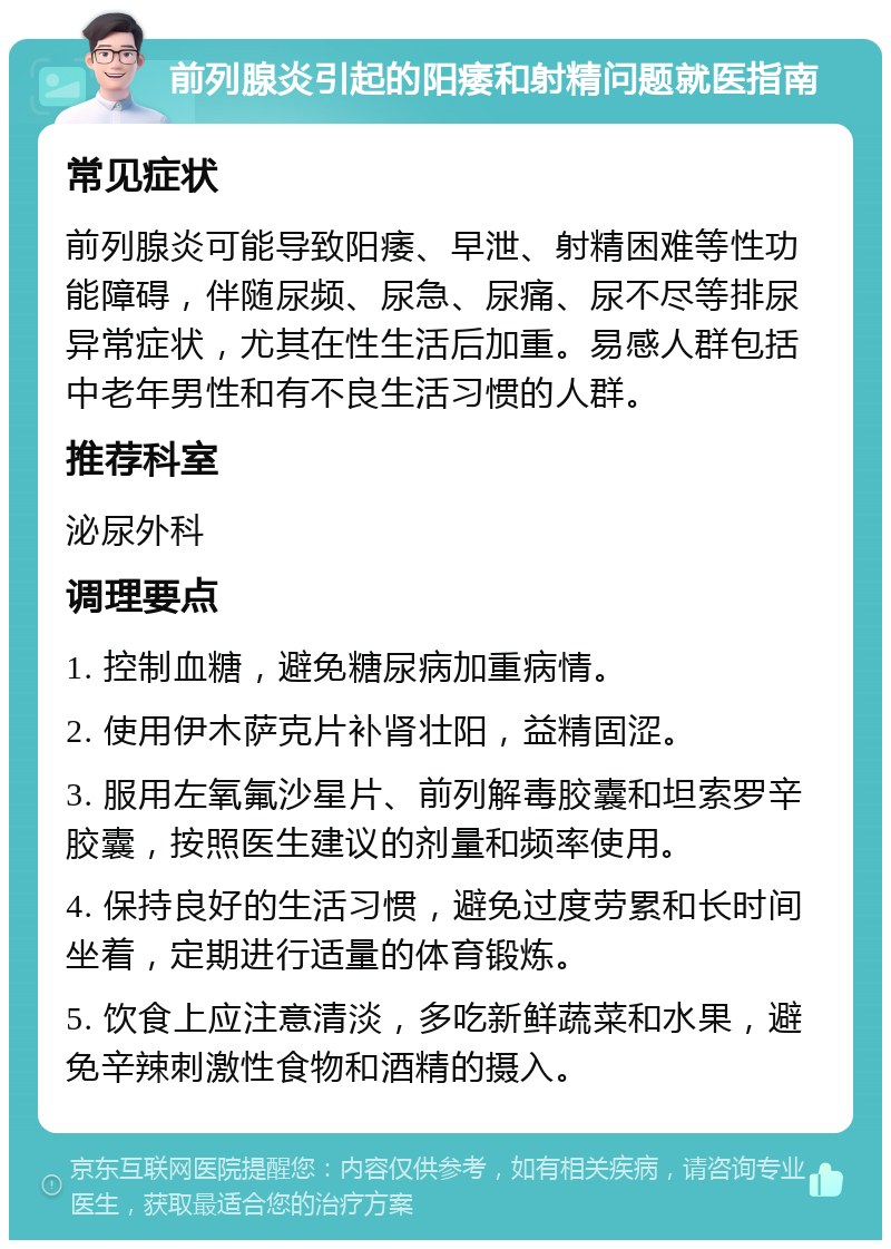 前列腺炎引起的阳痿和射精问题就医指南 常见症状 前列腺炎可能导致阳痿、早泄、射精困难等性功能障碍，伴随尿频、尿急、尿痛、尿不尽等排尿异常症状，尤其在性生活后加重。易感人群包括中老年男性和有不良生活习惯的人群。 推荐科室 泌尿外科 调理要点 1. 控制血糖，避免糖尿病加重病情。 2. 使用伊木萨克片补肾壮阳，益精固涩。 3. 服用左氧氟沙星片、前列解毒胶囊和坦索罗辛胶囊，按照医生建议的剂量和频率使用。 4. 保持良好的生活习惯，避免过度劳累和长时间坐着，定期进行适量的体育锻炼。 5. 饮食上应注意清淡，多吃新鲜蔬菜和水果，避免辛辣刺激性食物和酒精的摄入。