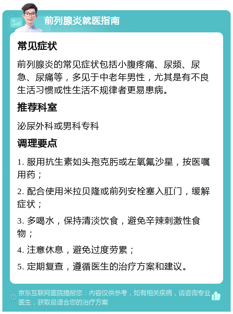 前列腺炎就医指南 常见症状 前列腺炎的常见症状包括小腹疼痛、尿频、尿急、尿痛等，多见于中老年男性，尤其是有不良生活习惯或性生活不规律者更易患病。 推荐科室 泌尿外科或男科专科 调理要点 1. 服用抗生素如头孢克肟或左氧氟沙星，按医嘱用药； 2. 配合使用米拉贝隆或前列安栓塞入肛门，缓解症状； 3. 多喝水，保持清淡饮食，避免辛辣刺激性食物； 4. 注意休息，避免过度劳累； 5. 定期复查，遵循医生的治疗方案和建议。