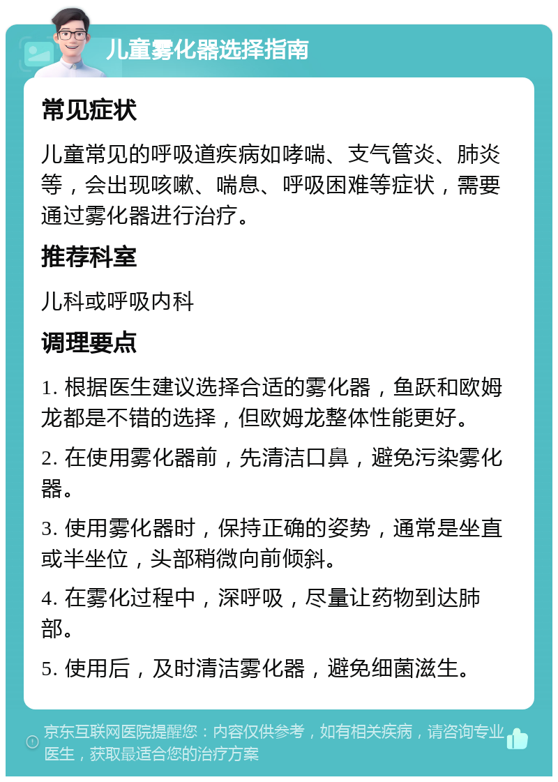 儿童雾化器选择指南 常见症状 儿童常见的呼吸道疾病如哮喘、支气管炎、肺炎等，会出现咳嗽、喘息、呼吸困难等症状，需要通过雾化器进行治疗。 推荐科室 儿科或呼吸内科 调理要点 1. 根据医生建议选择合适的雾化器，鱼跃和欧姆龙都是不错的选择，但欧姆龙整体性能更好。 2. 在使用雾化器前，先清洁口鼻，避免污染雾化器。 3. 使用雾化器时，保持正确的姿势，通常是坐直或半坐位，头部稍微向前倾斜。 4. 在雾化过程中，深呼吸，尽量让药物到达肺部。 5. 使用后，及时清洁雾化器，避免细菌滋生。