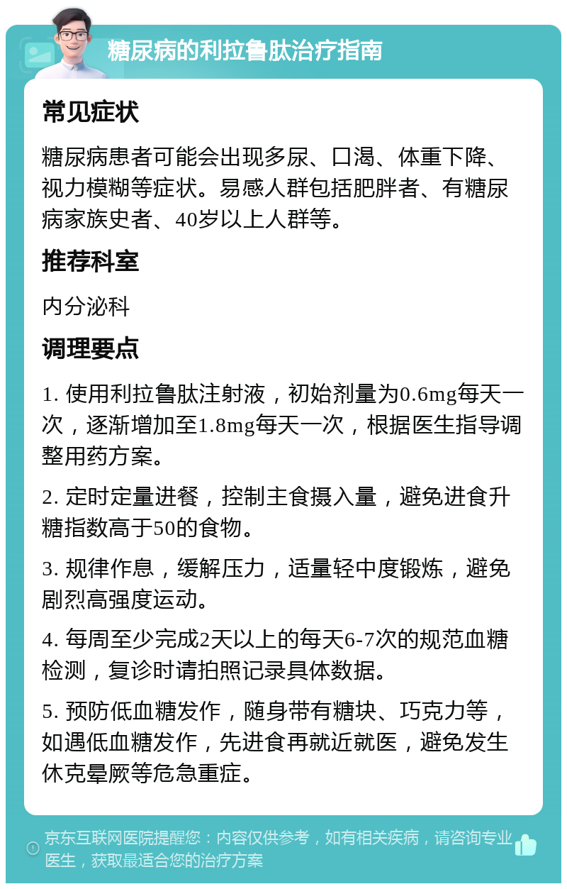 糖尿病的利拉鲁肽治疗指南 常见症状 糖尿病患者可能会出现多尿、口渴、体重下降、视力模糊等症状。易感人群包括肥胖者、有糖尿病家族史者、40岁以上人群等。 推荐科室 内分泌科 调理要点 1. 使用利拉鲁肽注射液，初始剂量为0.6mg每天一次，逐渐增加至1.8mg每天一次，根据医生指导调整用药方案。 2. 定时定量进餐，控制主食摄入量，避免进食升糖指数高于50的食物。 3. 规律作息，缓解压力，适量轻中度锻炼，避免剧烈高强度运动。 4. 每周至少完成2天以上的每天6-7次的规范血糖检测，复诊时请拍照记录具体数据。 5. 预防低血糖发作，随身带有糖块、巧克力等，如遇低血糖发作，先进食再就近就医，避免发生休克晕厥等危急重症。