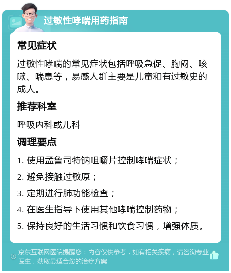 过敏性哮喘用药指南 常见症状 过敏性哮喘的常见症状包括呼吸急促、胸闷、咳嗽、喘息等，易感人群主要是儿童和有过敏史的成人。 推荐科室 呼吸内科或儿科 调理要点 1. 使用孟鲁司特钠咀嚼片控制哮喘症状； 2. 避免接触过敏原； 3. 定期进行肺功能检查； 4. 在医生指导下使用其他哮喘控制药物； 5. 保持良好的生活习惯和饮食习惯，增强体质。