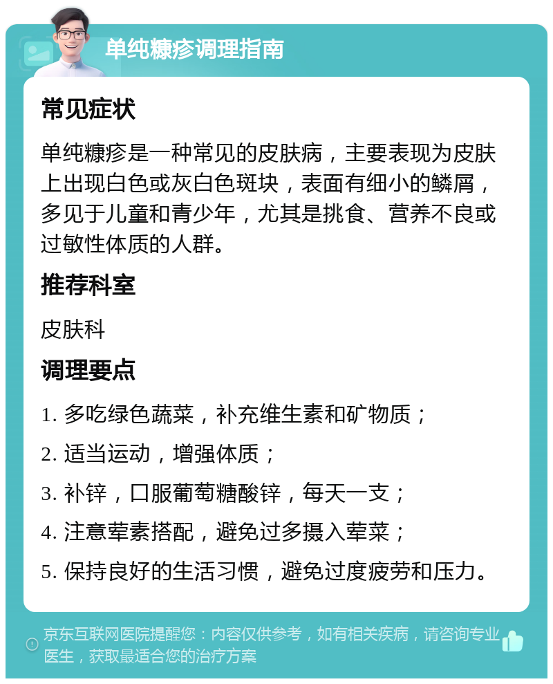 单纯糠疹调理指南 常见症状 单纯糠疹是一种常见的皮肤病，主要表现为皮肤上出现白色或灰白色斑块，表面有细小的鳞屑，多见于儿童和青少年，尤其是挑食、营养不良或过敏性体质的人群。 推荐科室 皮肤科 调理要点 1. 多吃绿色蔬菜，补充维生素和矿物质； 2. 适当运动，增强体质； 3. 补锌，口服葡萄糖酸锌，每天一支； 4. 注意荤素搭配，避免过多摄入荤菜； 5. 保持良好的生活习惯，避免过度疲劳和压力。