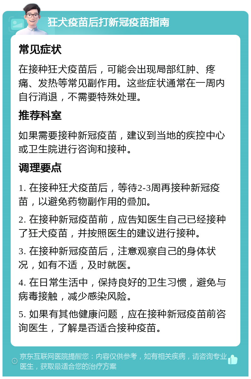 狂犬疫苗后打新冠疫苗指南 常见症状 在接种狂犬疫苗后，可能会出现局部红肿、疼痛、发热等常见副作用。这些症状通常在一周内自行消退，不需要特殊处理。 推荐科室 如果需要接种新冠疫苗，建议到当地的疾控中心或卫生院进行咨询和接种。 调理要点 1. 在接种狂犬疫苗后，等待2-3周再接种新冠疫苗，以避免药物副作用的叠加。 2. 在接种新冠疫苗前，应告知医生自己已经接种了狂犬疫苗，并按照医生的建议进行接种。 3. 在接种新冠疫苗后，注意观察自己的身体状况，如有不适，及时就医。 4. 在日常生活中，保持良好的卫生习惯，避免与病毒接触，减少感染风险。 5. 如果有其他健康问题，应在接种新冠疫苗前咨询医生，了解是否适合接种疫苗。