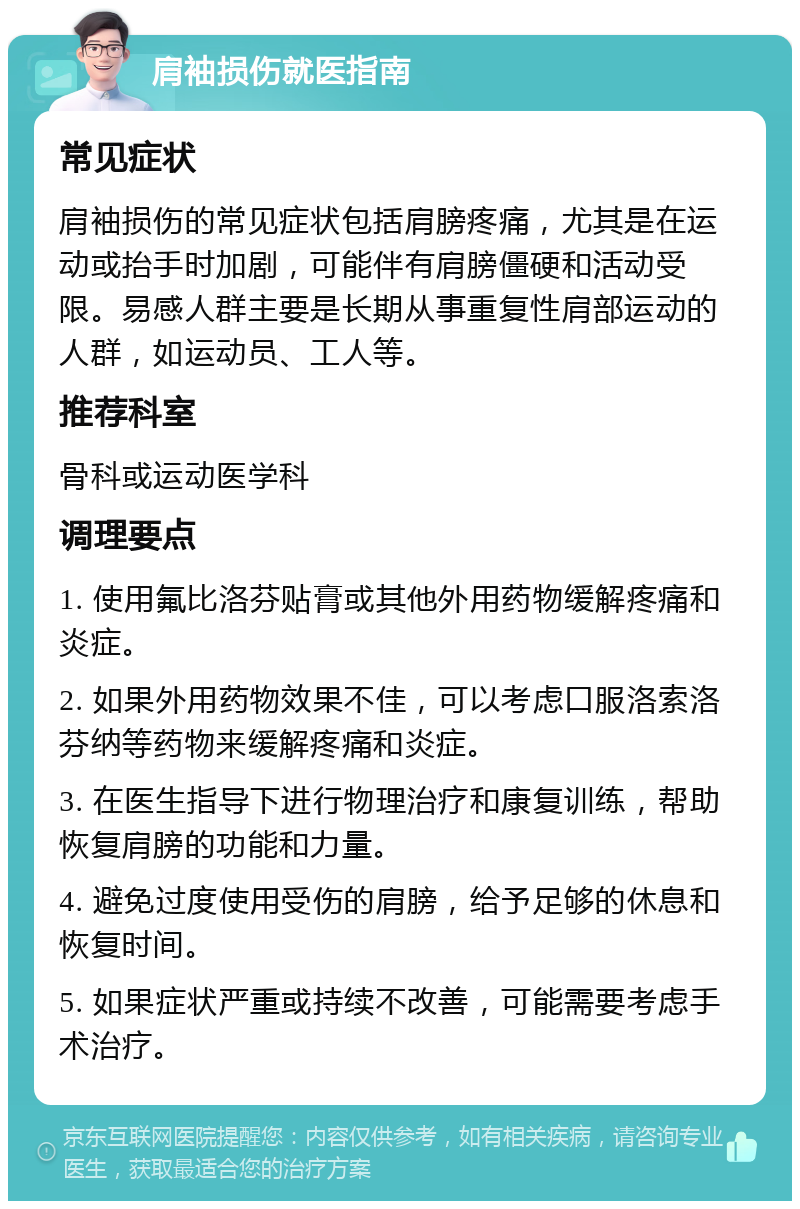 肩袖损伤就医指南 常见症状 肩袖损伤的常见症状包括肩膀疼痛，尤其是在运动或抬手时加剧，可能伴有肩膀僵硬和活动受限。易感人群主要是长期从事重复性肩部运动的人群，如运动员、工人等。 推荐科室 骨科或运动医学科 调理要点 1. 使用氟比洛芬贴膏或其他外用药物缓解疼痛和炎症。 2. 如果外用药物效果不佳，可以考虑口服洛索洛芬纳等药物来缓解疼痛和炎症。 3. 在医生指导下进行物理治疗和康复训练，帮助恢复肩膀的功能和力量。 4. 避免过度使用受伤的肩膀，给予足够的休息和恢复时间。 5. 如果症状严重或持续不改善，可能需要考虑手术治疗。