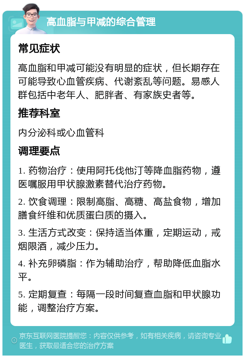 高血脂与甲减的综合管理 常见症状 高血脂和甲减可能没有明显的症状，但长期存在可能导致心血管疾病、代谢紊乱等问题。易感人群包括中老年人、肥胖者、有家族史者等。 推荐科室 内分泌科或心血管科 调理要点 1. 药物治疗：使用阿托伐他汀等降血脂药物，遵医嘱服用甲状腺激素替代治疗药物。 2. 饮食调理：限制高脂、高糖、高盐食物，增加膳食纤维和优质蛋白质的摄入。 3. 生活方式改变：保持适当体重，定期运动，戒烟限酒，减少压力。 4. 补充卵磷脂：作为辅助治疗，帮助降低血脂水平。 5. 定期复查：每隔一段时间复查血脂和甲状腺功能，调整治疗方案。