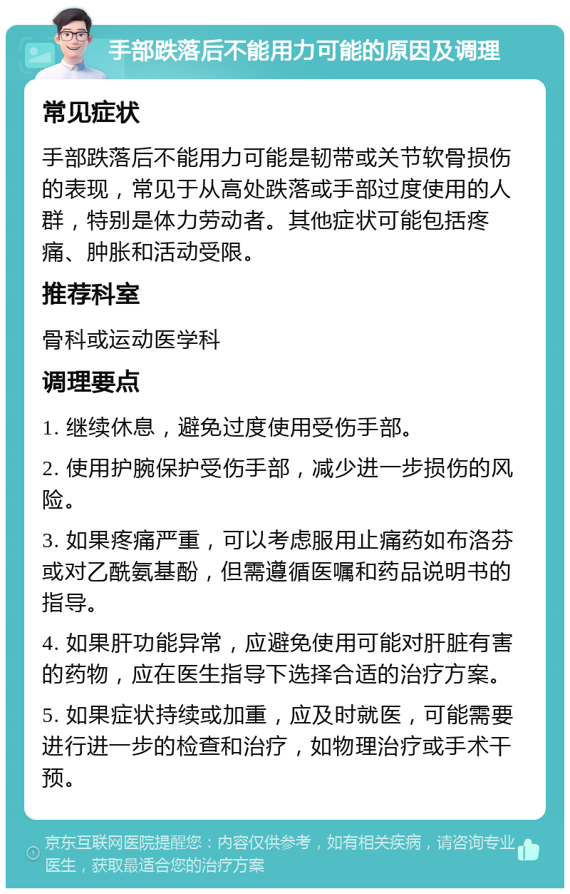 手部跌落后不能用力可能的原因及调理 常见症状 手部跌落后不能用力可能是韧带或关节软骨损伤的表现，常见于从高处跌落或手部过度使用的人群，特别是体力劳动者。其他症状可能包括疼痛、肿胀和活动受限。 推荐科室 骨科或运动医学科 调理要点 1. 继续休息，避免过度使用受伤手部。 2. 使用护腕保护受伤手部，减少进一步损伤的风险。 3. 如果疼痛严重，可以考虑服用止痛药如布洛芬或对乙酰氨基酚，但需遵循医嘱和药品说明书的指导。 4. 如果肝功能异常，应避免使用可能对肝脏有害的药物，应在医生指导下选择合适的治疗方案。 5. 如果症状持续或加重，应及时就医，可能需要进行进一步的检查和治疗，如物理治疗或手术干预。