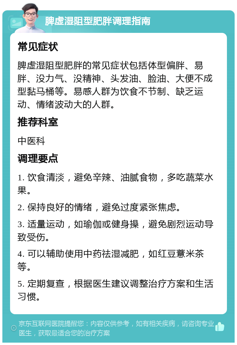 脾虚湿阻型肥胖调理指南 常见症状 脾虚湿阻型肥胖的常见症状包括体型偏胖、易胖、没力气、没精神、头发油、脸油、大便不成型黏马桶等。易感人群为饮食不节制、缺乏运动、情绪波动大的人群。 推荐科室 中医科 调理要点 1. 饮食清淡，避免辛辣、油腻食物，多吃蔬菜水果。 2. 保持良好的情绪，避免过度紧张焦虑。 3. 适量运动，如瑜伽或健身操，避免剧烈运动导致受伤。 4. 可以辅助使用中药祛湿减肥，如红豆薏米茶等。 5. 定期复查，根据医生建议调整治疗方案和生活习惯。