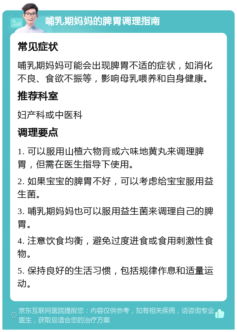 哺乳期妈妈的脾胃调理指南 常见症状 哺乳期妈妈可能会出现脾胃不适的症状，如消化不良、食欲不振等，影响母乳喂养和自身健康。 推荐科室 妇产科或中医科 调理要点 1. 可以服用山楂六物膏或六味地黄丸来调理脾胃，但需在医生指导下使用。 2. 如果宝宝的脾胃不好，可以考虑给宝宝服用益生菌。 3. 哺乳期妈妈也可以服用益生菌来调理自己的脾胃。 4. 注意饮食均衡，避免过度进食或食用刺激性食物。 5. 保持良好的生活习惯，包括规律作息和适量运动。