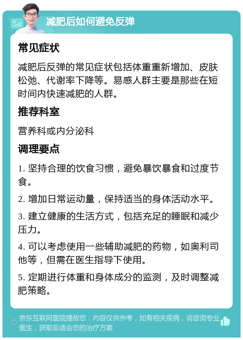 减肥后如何避免反弹 常见症状 减肥后反弹的常见症状包括体重重新增加、皮肤松弛、代谢率下降等。易感人群主要是那些在短时间内快速减肥的人群。 推荐科室 营养科或内分泌科 调理要点 1. 坚持合理的饮食习惯，避免暴饮暴食和过度节食。 2. 增加日常运动量，保持适当的身体活动水平。 3. 建立健康的生活方式，包括充足的睡眠和减少压力。 4. 可以考虑使用一些辅助减肥的药物，如奥利司他等，但需在医生指导下使用。 5. 定期进行体重和身体成分的监测，及时调整减肥策略。