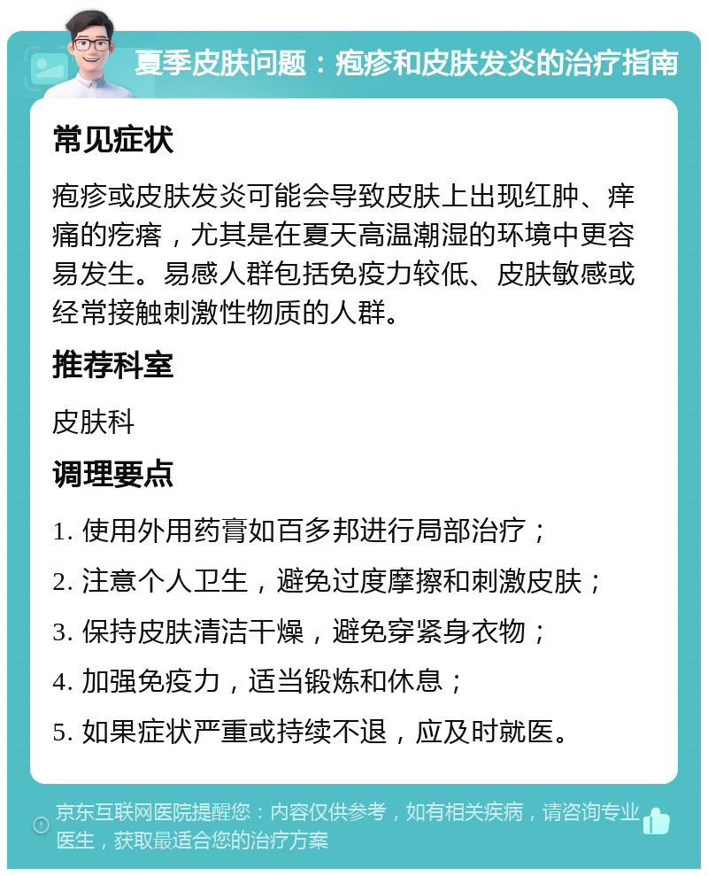 夏季皮肤问题：疱疹和皮肤发炎的治疗指南 常见症状 疱疹或皮肤发炎可能会导致皮肤上出现红肿、痒痛的疙瘩，尤其是在夏天高温潮湿的环境中更容易发生。易感人群包括免疫力较低、皮肤敏感或经常接触刺激性物质的人群。 推荐科室 皮肤科 调理要点 1. 使用外用药膏如百多邦进行局部治疗； 2. 注意个人卫生，避免过度摩擦和刺激皮肤； 3. 保持皮肤清洁干燥，避免穿紧身衣物； 4. 加强免疫力，适当锻炼和休息； 5. 如果症状严重或持续不退，应及时就医。