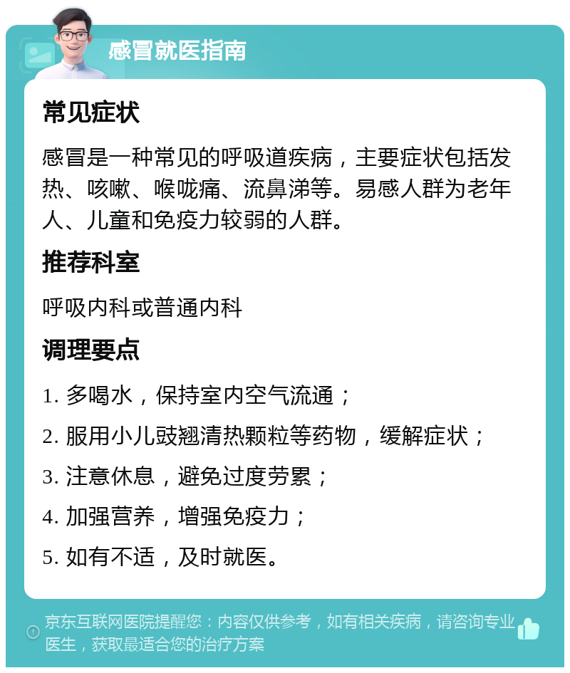 感冒就医指南 常见症状 感冒是一种常见的呼吸道疾病，主要症状包括发热、咳嗽、喉咙痛、流鼻涕等。易感人群为老年人、儿童和免疫力较弱的人群。 推荐科室 呼吸内科或普通内科 调理要点 1. 多喝水，保持室内空气流通； 2. 服用小儿豉翘清热颗粒等药物，缓解症状； 3. 注意休息，避免过度劳累； 4. 加强营养，增强免疫力； 5. 如有不适，及时就医。