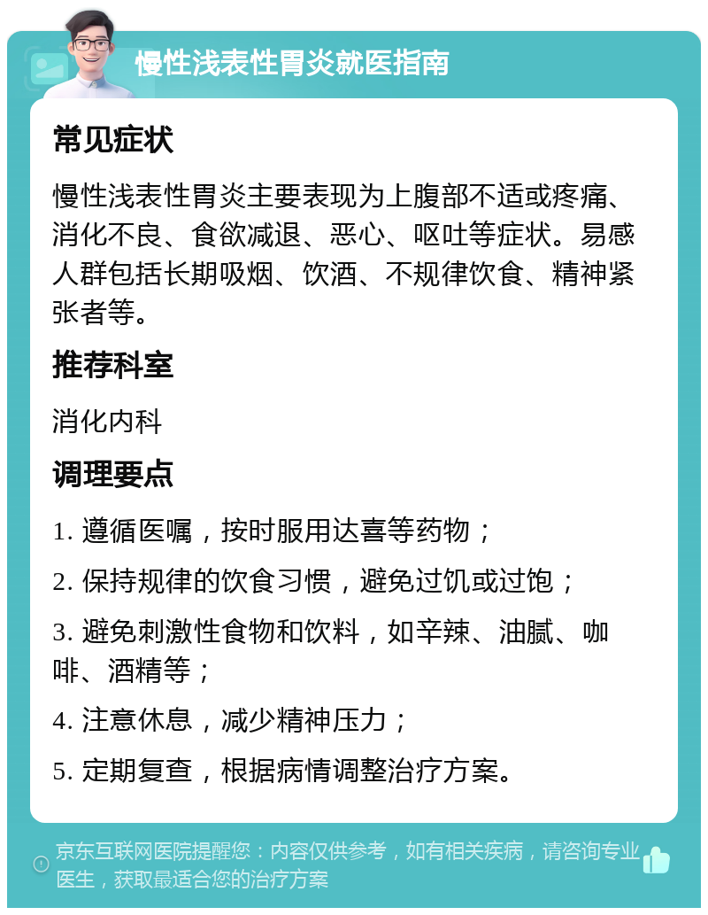 慢性浅表性胃炎就医指南 常见症状 慢性浅表性胃炎主要表现为上腹部不适或疼痛、消化不良、食欲减退、恶心、呕吐等症状。易感人群包括长期吸烟、饮酒、不规律饮食、精神紧张者等。 推荐科室 消化内科 调理要点 1. 遵循医嘱，按时服用达喜等药物； 2. 保持规律的饮食习惯，避免过饥或过饱； 3. 避免刺激性食物和饮料，如辛辣、油腻、咖啡、酒精等； 4. 注意休息，减少精神压力； 5. 定期复查，根据病情调整治疗方案。