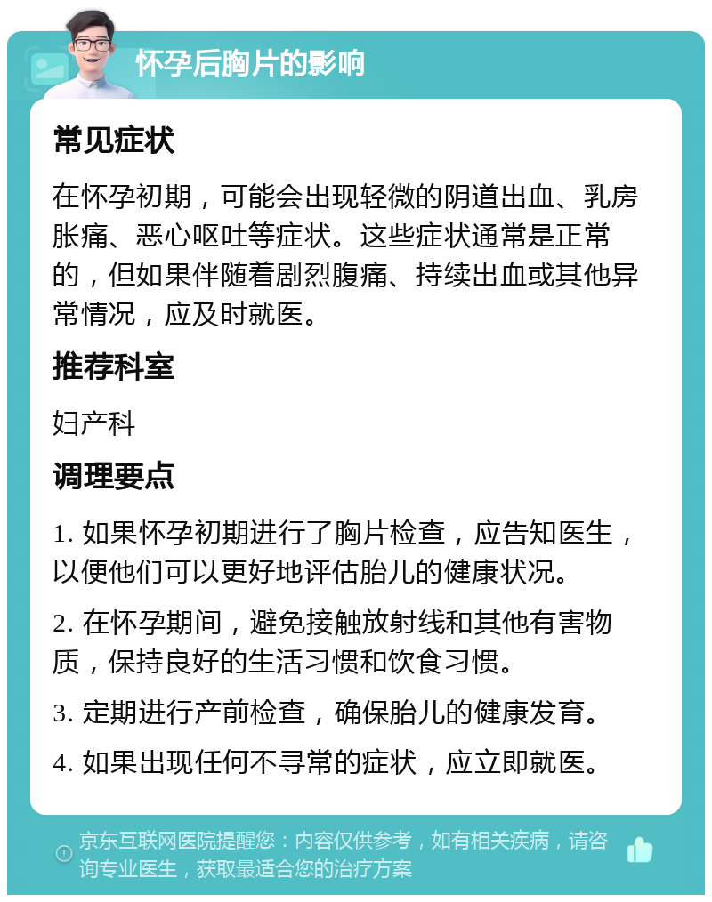 怀孕后胸片的影响 常见症状 在怀孕初期，可能会出现轻微的阴道出血、乳房胀痛、恶心呕吐等症状。这些症状通常是正常的，但如果伴随着剧烈腹痛、持续出血或其他异常情况，应及时就医。 推荐科室 妇产科 调理要点 1. 如果怀孕初期进行了胸片检查，应告知医生，以便他们可以更好地评估胎儿的健康状况。 2. 在怀孕期间，避免接触放射线和其他有害物质，保持良好的生活习惯和饮食习惯。 3. 定期进行产前检查，确保胎儿的健康发育。 4. 如果出现任何不寻常的症状，应立即就医。