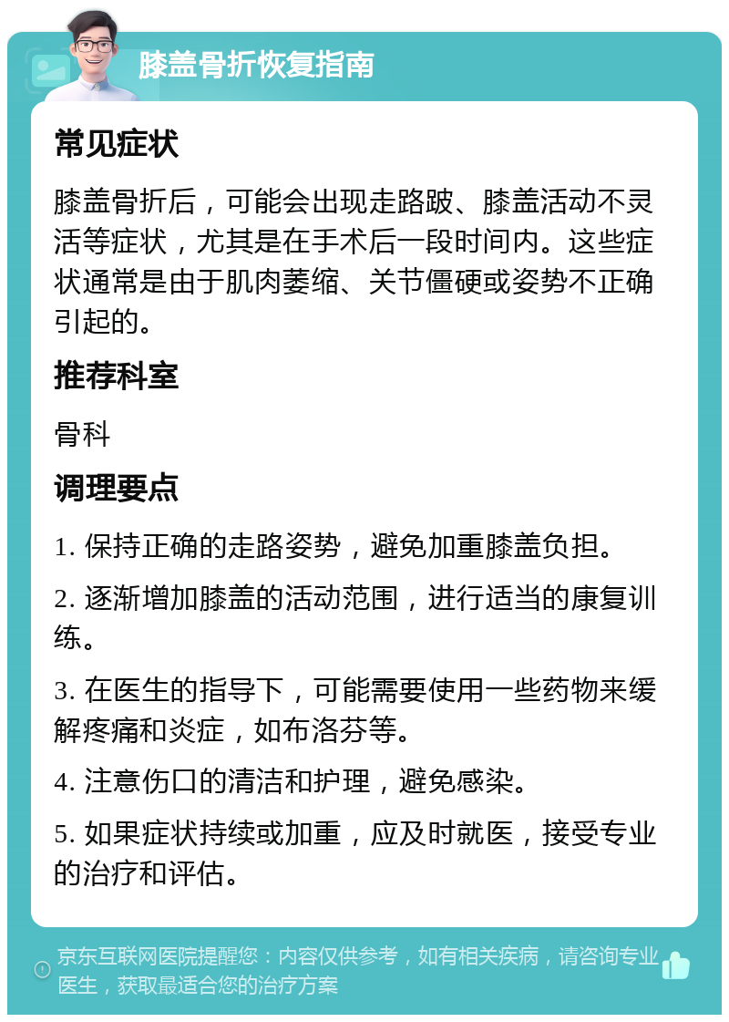 膝盖骨折恢复指南 常见症状 膝盖骨折后，可能会出现走路跛、膝盖活动不灵活等症状，尤其是在手术后一段时间内。这些症状通常是由于肌肉萎缩、关节僵硬或姿势不正确引起的。 推荐科室 骨科 调理要点 1. 保持正确的走路姿势，避免加重膝盖负担。 2. 逐渐增加膝盖的活动范围，进行适当的康复训练。 3. 在医生的指导下，可能需要使用一些药物来缓解疼痛和炎症，如布洛芬等。 4. 注意伤口的清洁和护理，避免感染。 5. 如果症状持续或加重，应及时就医，接受专业的治疗和评估。