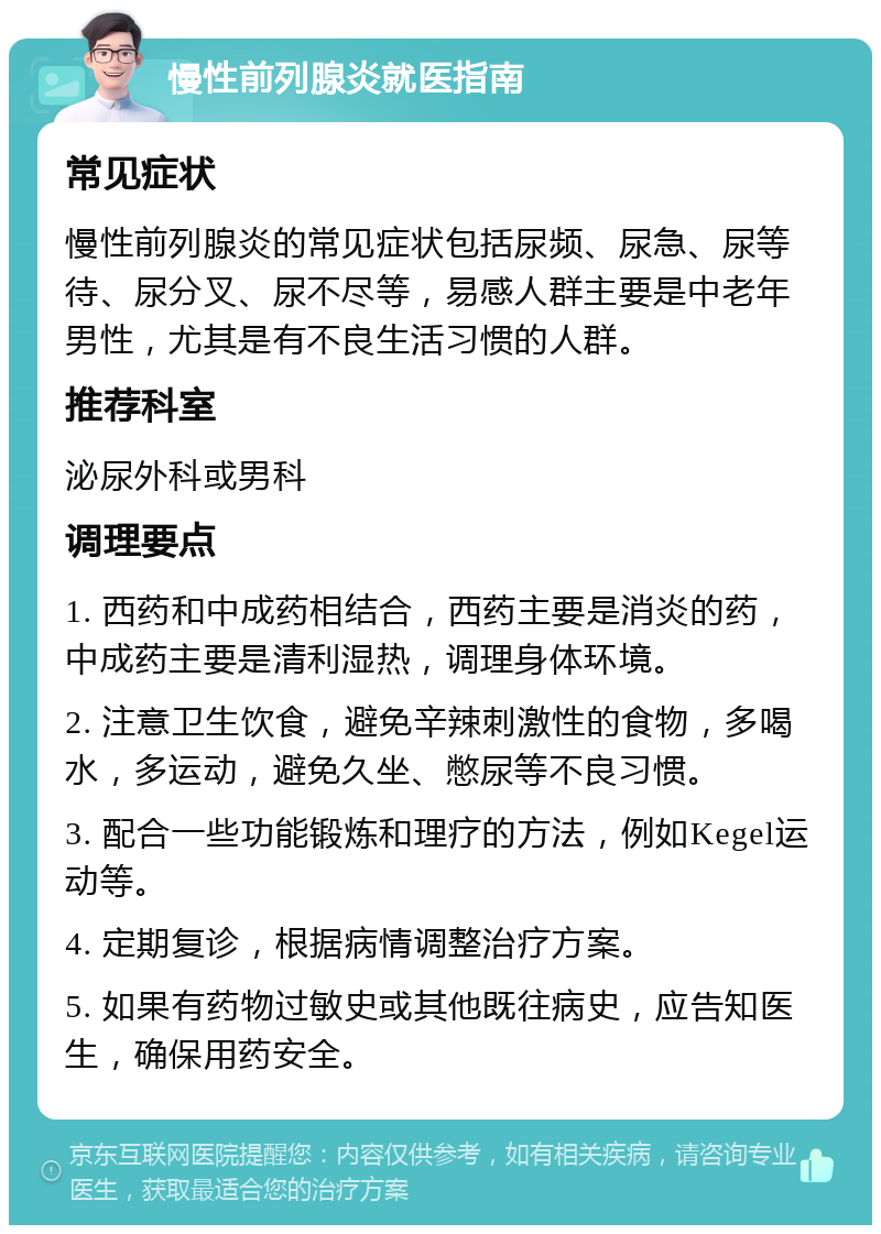 慢性前列腺炎就医指南 常见症状 慢性前列腺炎的常见症状包括尿频、尿急、尿等待、尿分叉、尿不尽等，易感人群主要是中老年男性，尤其是有不良生活习惯的人群。 推荐科室 泌尿外科或男科 调理要点 1. 西药和中成药相结合，西药主要是消炎的药，中成药主要是清利湿热，调理身体环境。 2. 注意卫生饮食，避免辛辣刺激性的食物，多喝水，多运动，避免久坐、憋尿等不良习惯。 3. 配合一些功能锻炼和理疗的方法，例如Kegel运动等。 4. 定期复诊，根据病情调整治疗方案。 5. 如果有药物过敏史或其他既往病史，应告知医生，确保用药安全。